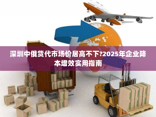 深圳中俄货代市场价居高不下?2025年企业降本增效实用指南 深圳中俄货代市场价居高不下?2025年企业降本增效实用指南