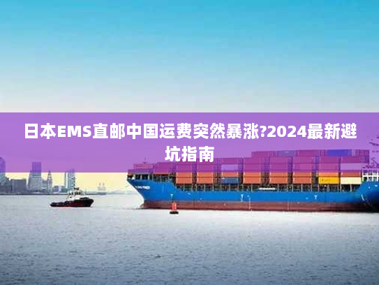 日本EMS直邮中国运费突然暴涨?2024最新避坑指南 日本EMS直邮中国运费突然暴涨?2024最新避坑指南