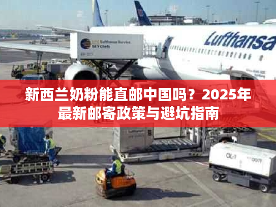 新西兰奶粉能直邮中国吗？2025年最新邮寄政策与避坑指南