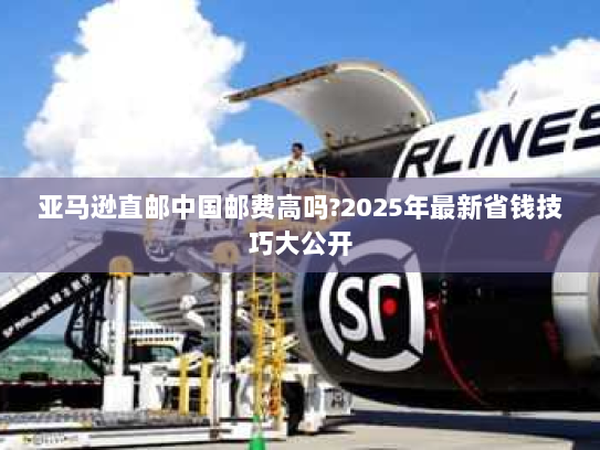 亚马逊直邮中国邮费高吗?2025年最新省钱技巧大公开 亚马逊直邮中国邮费高吗?2025年最新省钱技巧大公开