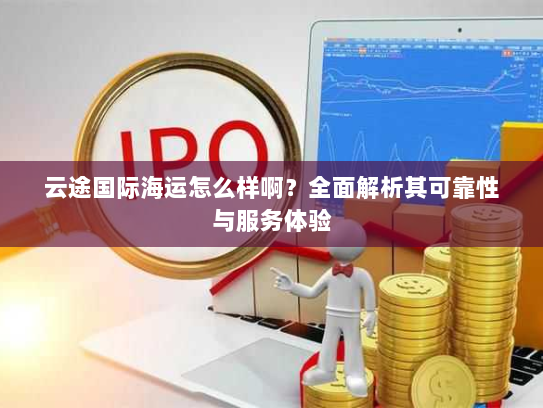 云途国际海运怎么样啊?全面解析其可靠性与服务体验 云途国际海运怎么样啊?全面解析其可靠性与服务体验