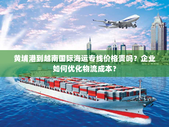 黄埔港到越南国际海运专线价格贵吗?企业如何优化物流成本? 黄埔港到越南国际海运专线价格贵吗?企业如何优化物流成本?