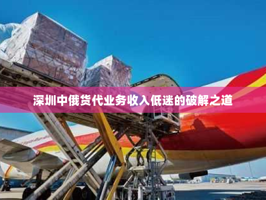 深圳中俄货代业务收入低迷的破解之道