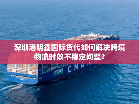 深圳港明鑫国际货代如何解决跨境物流时效不稳定问题？