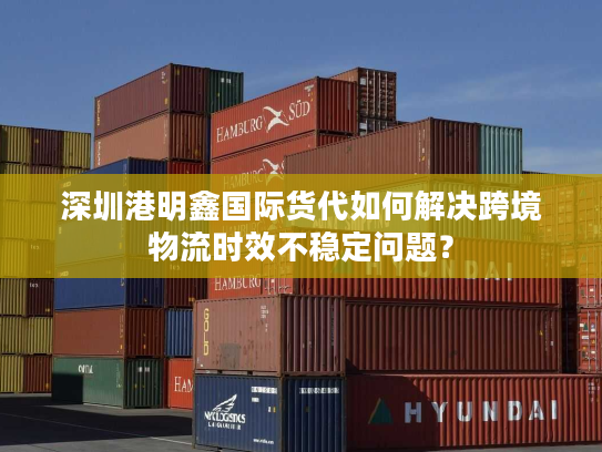 深圳港明鑫国际货代如何解决跨境物流时效不稳定问题？
