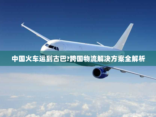 中国火车运到古巴?跨国物流解决方案全解析