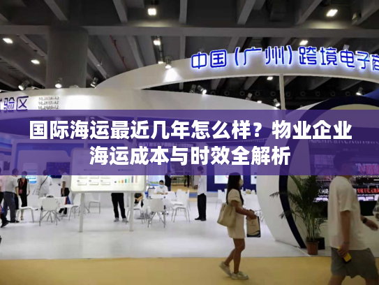 国际海运最近几年怎么样?物业企业海运成本与时效全解析 国际海运最近几年怎么样?物业企业海运成本与时效全解析