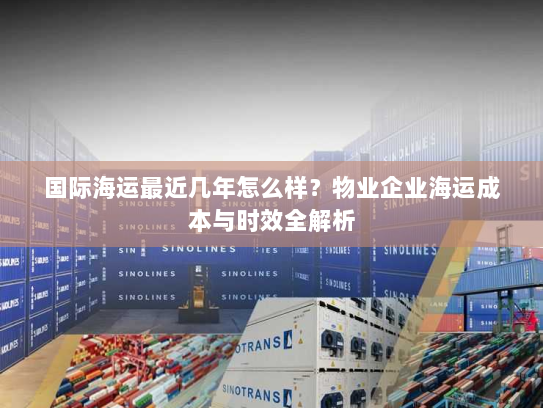 国际海运最近几年怎么样?物业企业海运成本与时效全解析 国际海运最近几年怎么样?物业企业海运成本与时效全解析