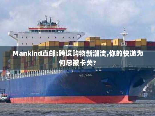 Mankind直邮:跨境购物新潮流,你的快递为何总被卡关?