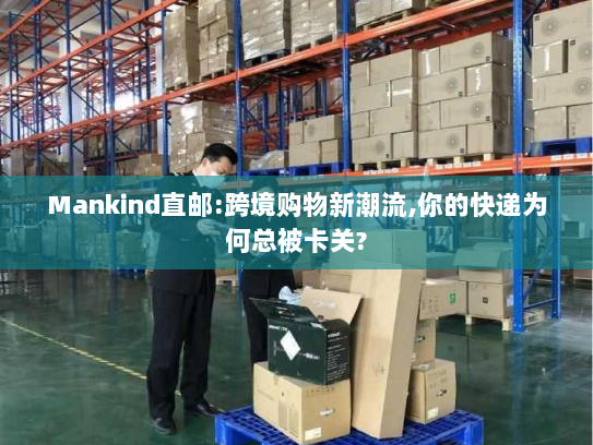 Mankind直邮:跨境购物新潮流,你的快递为何总被卡关?