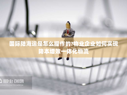 国际陆海运是怎么操作的?物业企业如何实现降本增效一体化物流 国际陆海运是怎么操作的?物业企业如何实现降本增效一体化物流