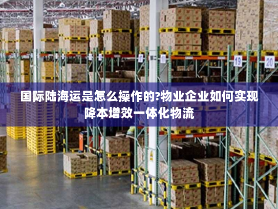 国际陆海运是怎么操作的?物业企业如何实现降本增效一体化物流 国际陆海运是怎么操作的?物业企业如何实现降本增效一体化物流
