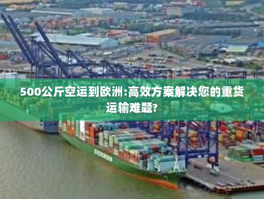 500公斤空运到欧洲:高效方案解决您的重货运输难题?