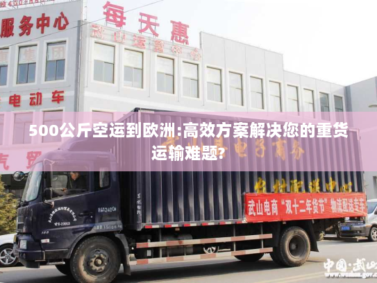 500公斤空运到欧洲:高效方案解决您的重货运输难题?