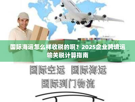 国际海运怎么样收税的啊？2025企业跨境运输关税计算指南