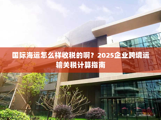 国际海运怎么样收税的啊？2025企业跨境运输关税计算指南