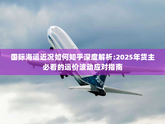 国际海运近况如何知乎深度解析:2025年货主必看的运价波动应对指南 国际海运近况如何知乎深度解析:2025年货主必看的运价波动应对指南