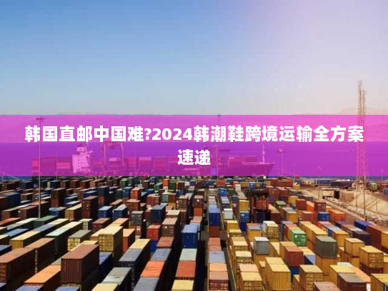 韩国直邮中国难?2024韩潮鞋跨境运输全方案速递 韩国直邮中国难?2024韩潮鞋跨境运输全方案速递