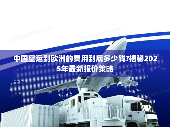 中国空运到欧洲的费用到底多少钱?揭秘2025年最新报价策略 中国空运到欧洲的费用到底多少钱?揭秘2025年最新报价策略
