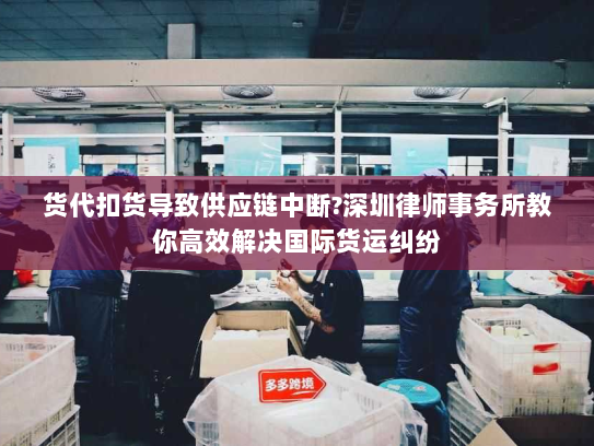 货代扣货导致供应链中断?深圳律师事务所教你高效解决国际货运纠纷