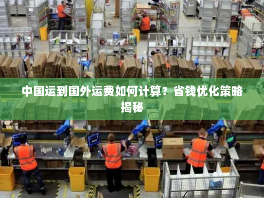 中国运到国外运费如何计算?省钱优化策略揭秘 中国运到国外运费如何计算?省钱优化策略揭秘
