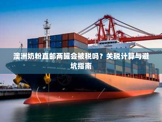 澳洲奶粉直邮两罐会被税吗？关税计算与避坑指南