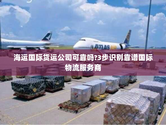 海运国际货运公司可靠吗?3步识别靠谱国际物流服务商 海运国际货运公司可靠吗?3步识别靠谱国际物流服务商