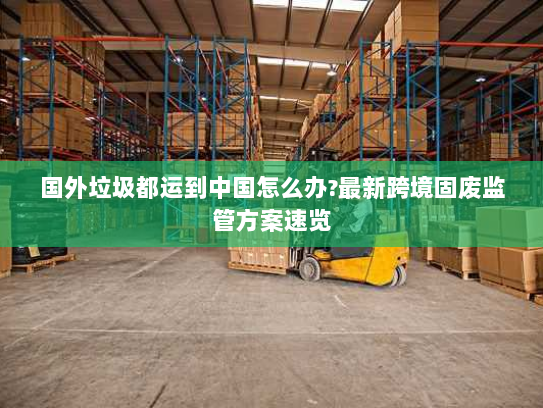 国外垃圾都运到中国怎么办?最新跨境固废监管方案速览 国外垃圾都运到中国怎么办?最新跨境固废监管方案速览