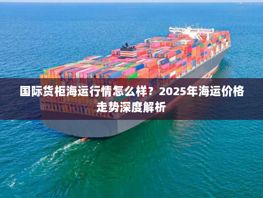 国际货柜海运行情怎么样?2025年海运价格走势深度解析 国际货柜海运行情怎么样?2025年海运价格走势深度解析