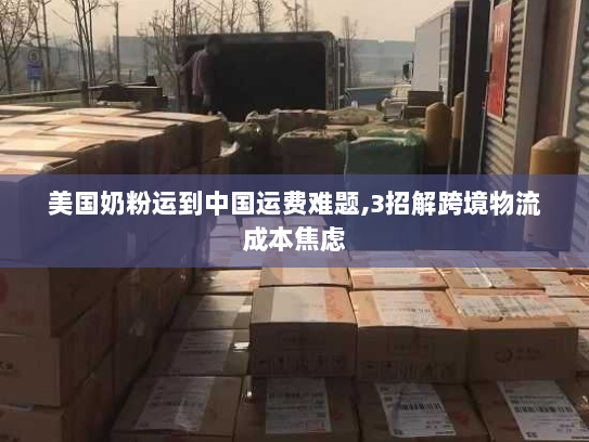 美国奶粉运到中国运费难题,3招解跨境物流成本焦虑 美国奶粉运到中国运费难题,3招解跨境物流成本焦虑