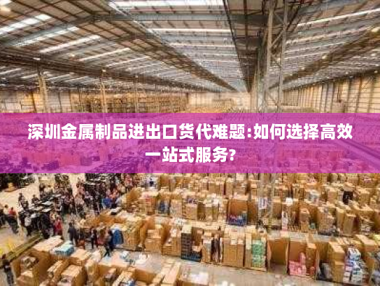 深圳金属制品进出口货代难题:如何选择高效一站式服务? 深圳金属制品进出口货代难题:如何选择高效一站式服务?