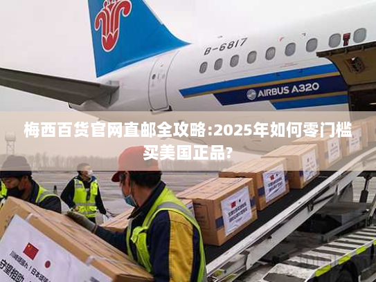 梅西百货官网直邮全攻略:2025年如何零门槛买美国正品? 梅西百货官网直邮全攻略:2025年如何零门槛买美国正品?
