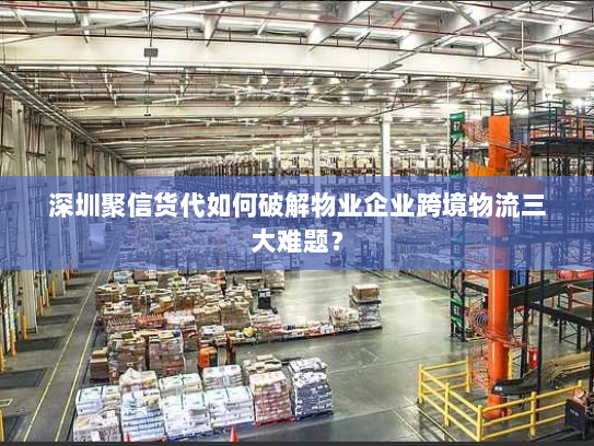 深圳聚信货代如何破解物业企业跨境物流三大难题？