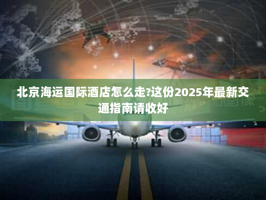 北京海运国际酒店怎么走?这份2025年最新交通指南请收好 北京海运国际酒店怎么走?这份2025年最新交通指南请收好