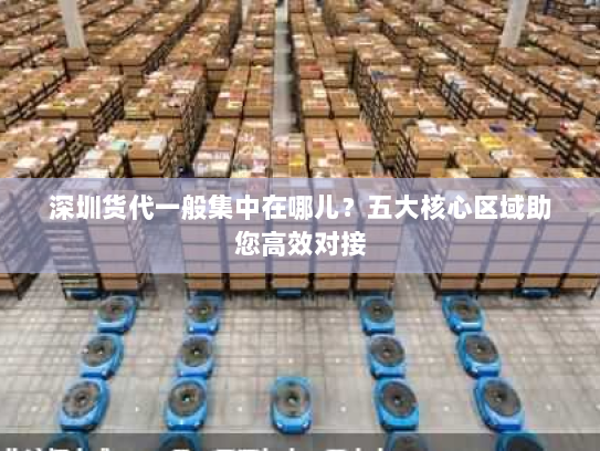 深圳货代一般集中在哪儿?五大核心区域助您高效对接 深圳货代一般集中在哪儿?五大核心区域助您高效对接