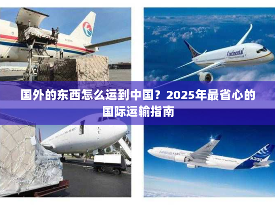 国外的东西怎么运到中国?2025年最省心的国际运输指南 国外的东西怎么运到中国?2025年最省心的国际运输指南