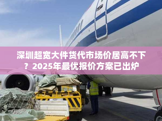 深圳超宽大件货代市场价居高不下？2025年最优报价方案已出炉