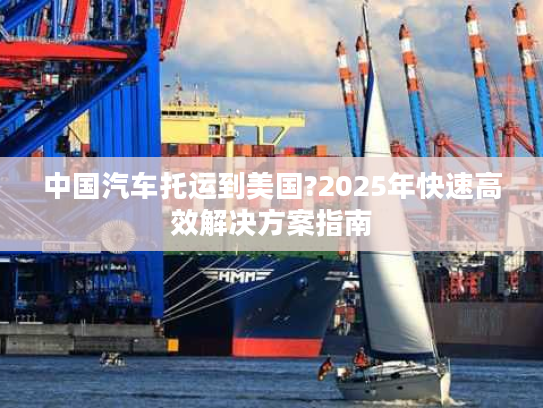 中国汽车托运到美国?2025年快速高效解决方案指南