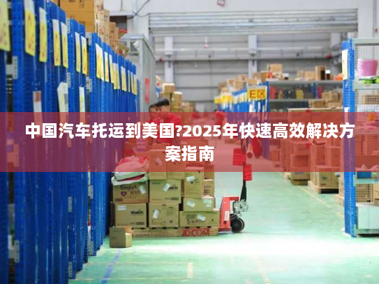中国汽车托运到美国?2025年快速高效解决方案指南 中国汽车托运到美国?2025年快速高效解决方案指南