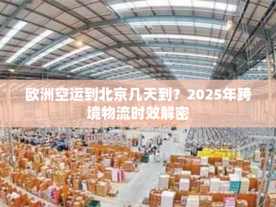 欧洲空运到北京几天到?2025年跨境物流时效解密 欧洲空运到北京几天到?2025年跨境物流时效解密