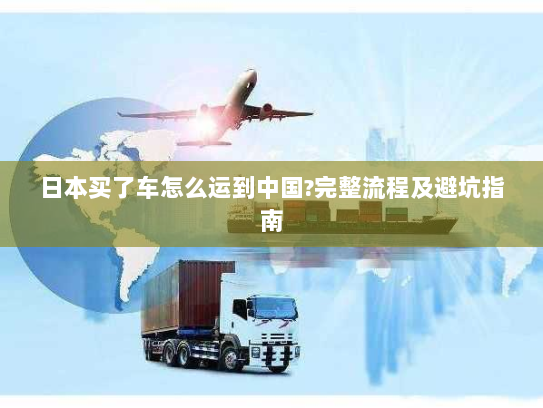 日本买了车怎么运到中国?完整流程及避坑指南