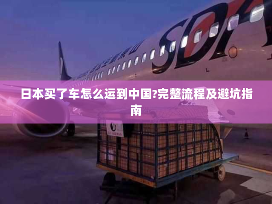 日本买了车怎么运到中国?完整流程及避坑指南