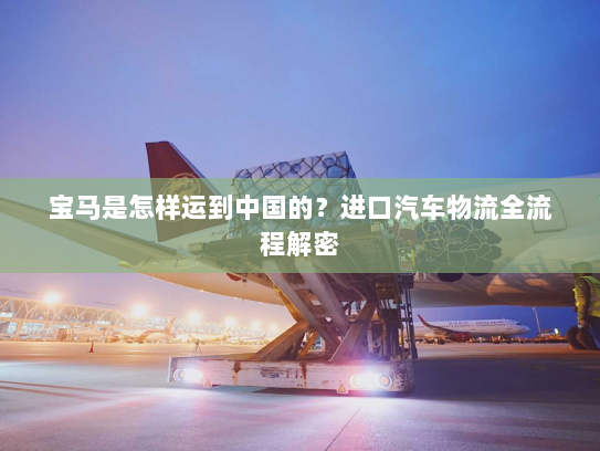 宝马是怎样运到中国的?进口汽车物流全流程解密 宝马是怎样运到中国的?进口汽车物流全流程解密