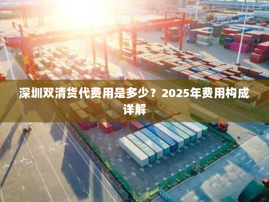 深圳双清货代费用是多少?2025年费用构成详解 深圳双清货代费用是多少?2025年费用构成详解