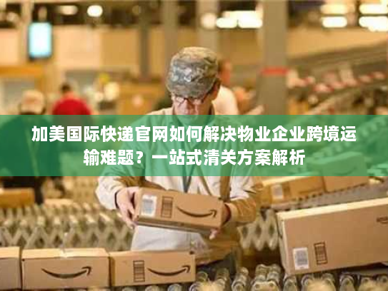 加美国际快递官网如何解决物业企业跨境运输难题？一站式清关方案解析