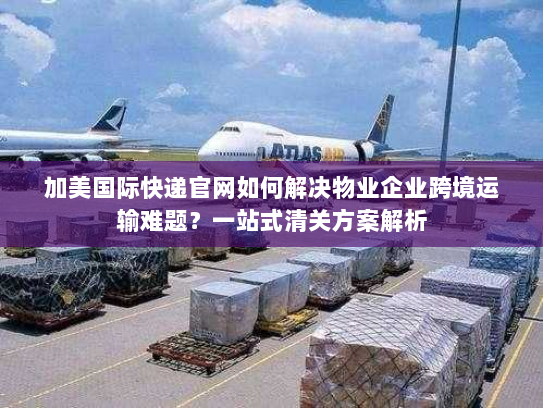 加美国际快递官网如何解决物业企业跨境运输难题？一站式清关方案解析