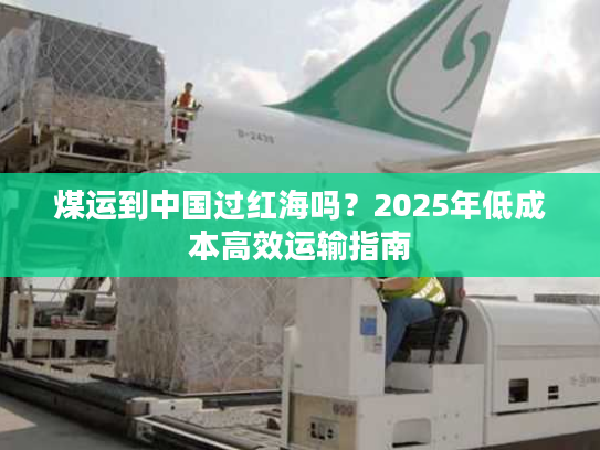 煤运到中国过红海吗？2025年低成本高效运输指南