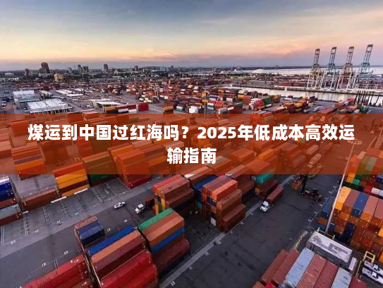 煤运到中国过红海吗?2025年低成本高效运输指南 煤运到中国过红海吗?2025年低成本高效运输指南