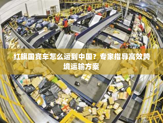 红旗国宾车怎么运到中国?专家指导高效跨境运输方案 红旗国宾车怎么运到中国?专家指导高效跨境运输方案