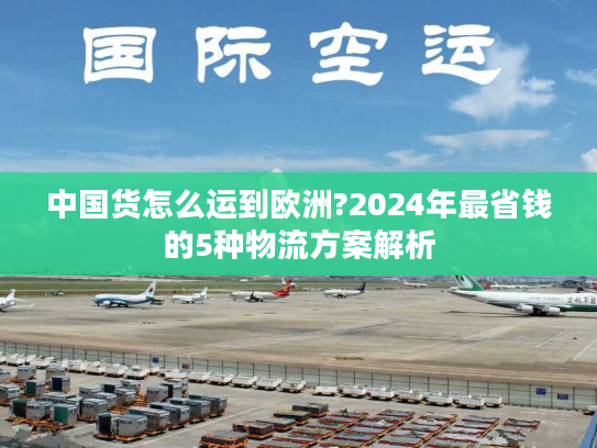 中国货怎么运到欧洲?2024年最省钱的5种物流方案解析